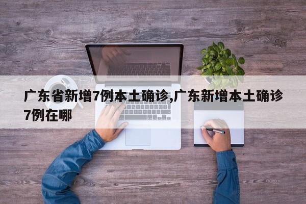 广东省新增7例本土确诊,广东新增本土确诊7例在哪