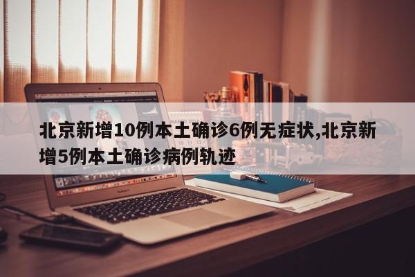 北京新增10例本土确诊6例无症状,北京新增5例本土确诊病例轨迹