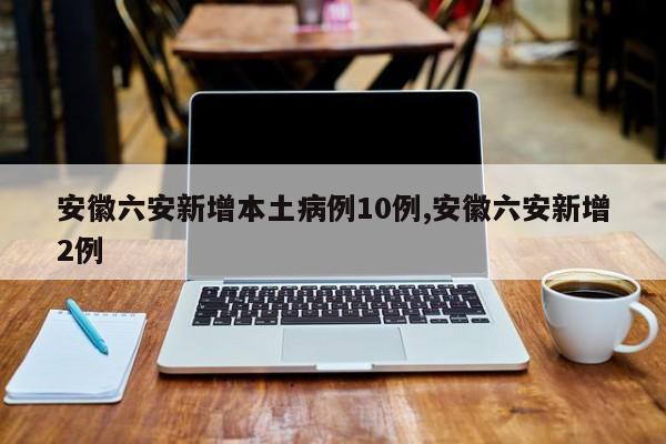 安徽六安新增本土病例10例,安徽六安新增2例
