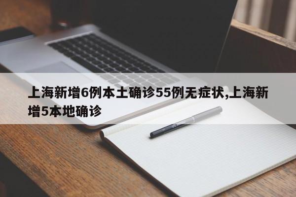 上海新增6例本土确诊55例无症状,上海新增5本地确诊