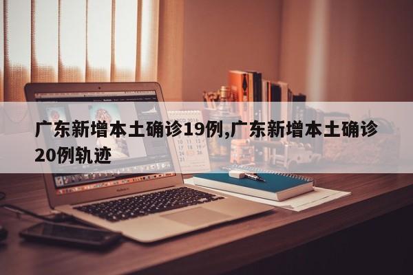 广东新增本土确诊19例,广东新增本土确诊20例轨迹