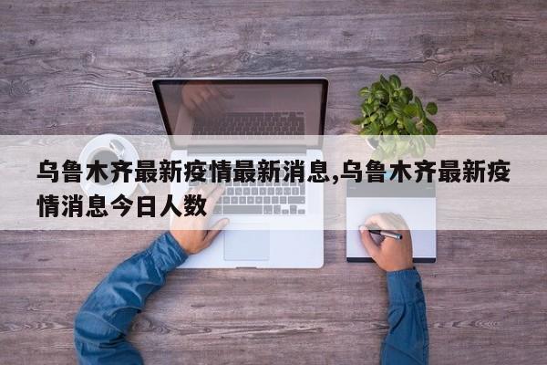 乌鲁木齐最新疫情最新消息,乌鲁木齐最新疫情消息今日人数