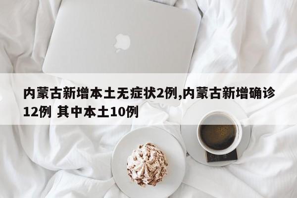 内蒙古新增本土无症状2例,内蒙古新增确诊12例 其中本土10例