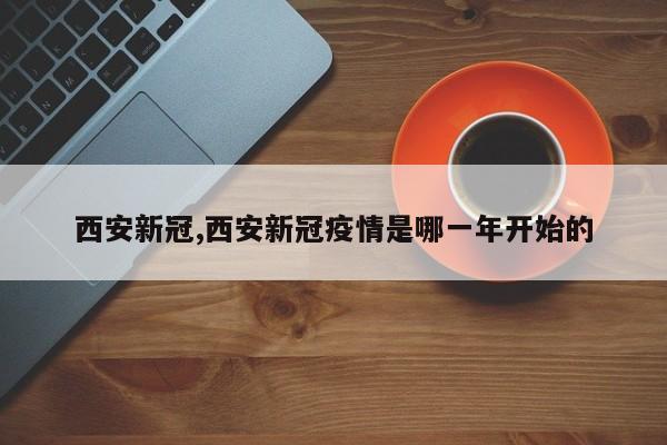 西安新冠,西安新冠疫情是哪一年开始的
