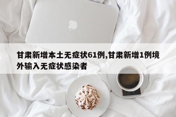 甘肃新增本土无症状61例,甘肃新增1例境外输入无症状感染者