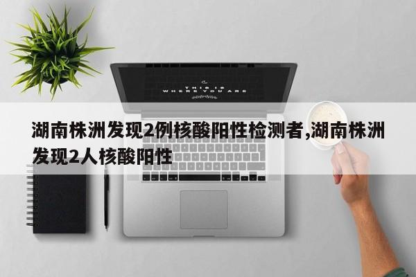 湖南株洲发现2例核酸阳性检测者,湖南株洲发现2人核酸阳性