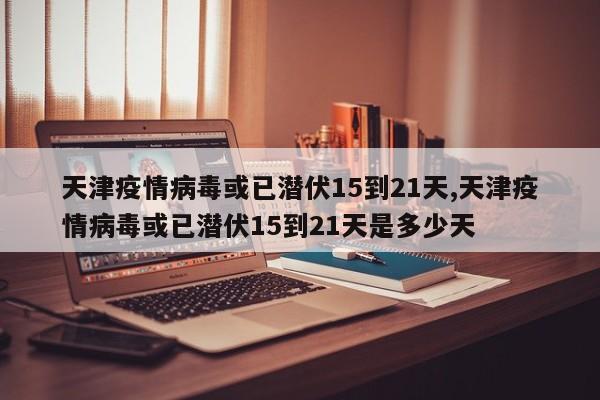 天津疫情病毒或已潜伏15到21天,天津疫情病毒或已潜伏15到21天是多少天