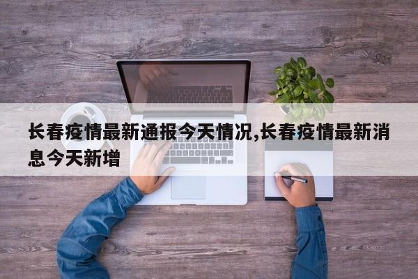 长春疫情最新通报今天情况,长春疫情最新消息今天新增