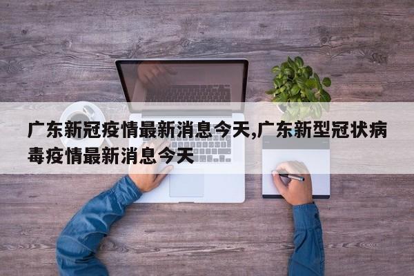 广东新冠疫情最新消息今天,广东新型冠状病毒疫情最新消息今天