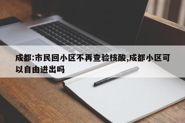 成都:市民回小区不再查验核酸,成都小区可以自由进出吗