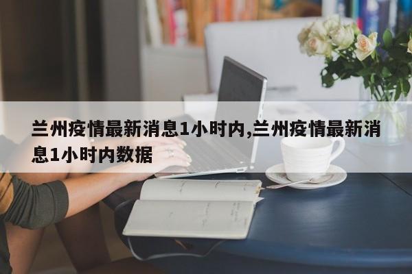 兰州疫情最新消息1小时内,兰州疫情最新消息1小时内数据