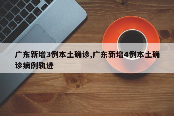 广东新增3例本土确诊,广东新增4例本土确诊病例轨迹