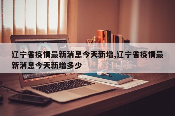 辽宁省疫情最新消息今天新增,辽宁省疫情最新消息今天新增多少