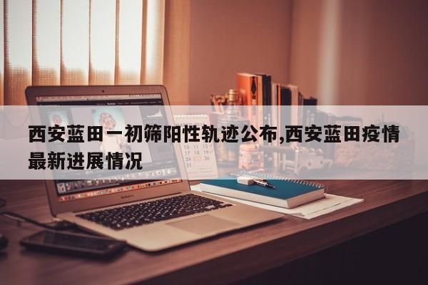 西安蓝田一初筛阳性轨迹公布,西安蓝田疫情最新进展情况