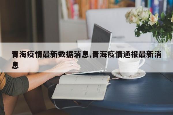 青海疫情最新数据消息,青海疫情通报最新消息