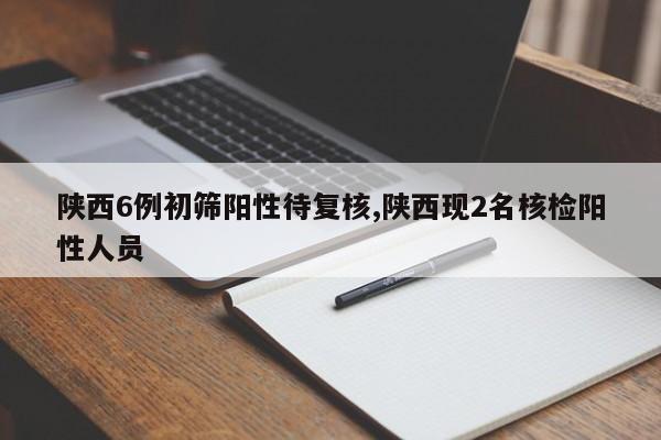 陕西6例初筛阳性待复核,陕西现2名核检阳性人员