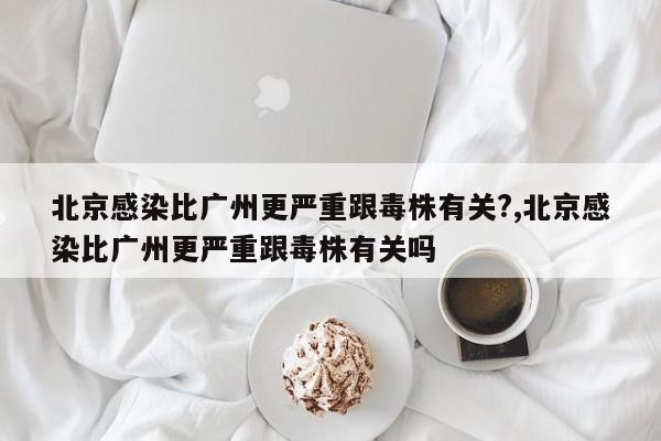 北京感染比广州更严重跟毒株有关?,北京感染比广州更严重跟毒株有关吗