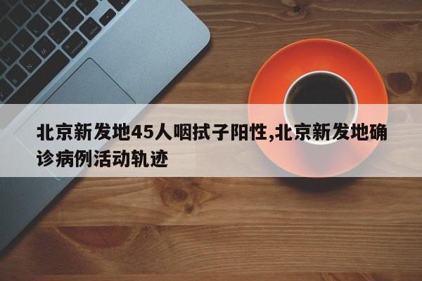 北京新发地45人咽拭子阳性,北京新发地确诊病例活动轨迹
