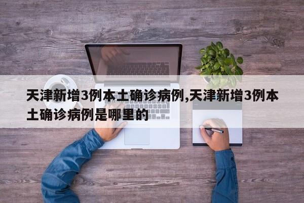 天津新增3例本土确诊病例,天津新增3例本土确诊病例是哪里的