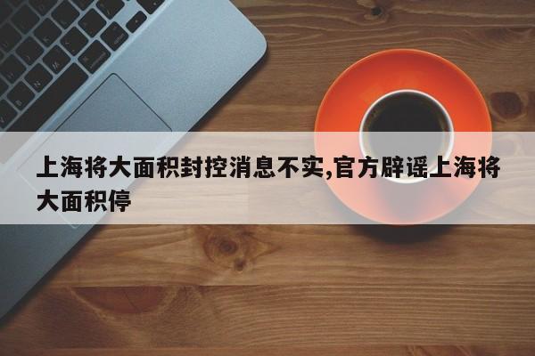 上海将大面积封控消息不实,官方辟谣上海将大面积停