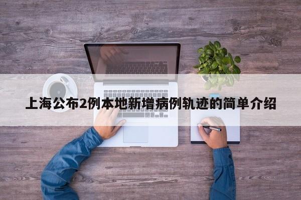 上海公布2例本地新增病例轨迹的简单介绍