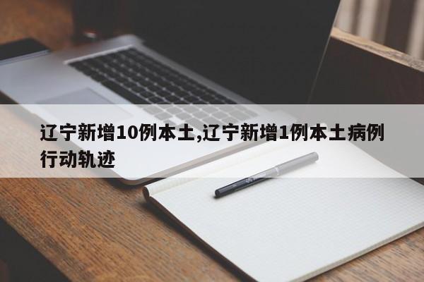 辽宁新增10例本土,辽宁新增1例本土病例行动轨迹