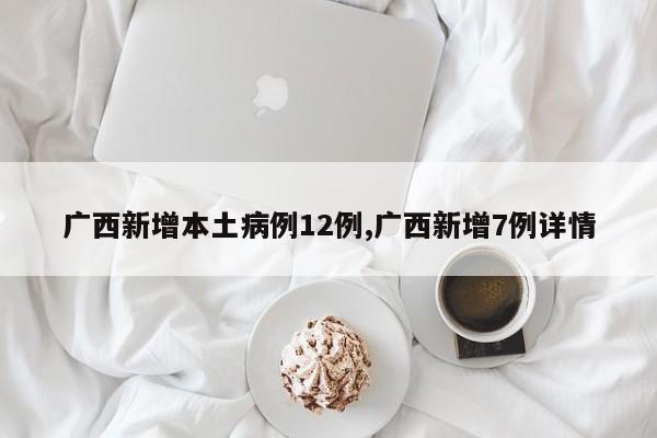 广西新增本土病例12例,广西新增7例详情