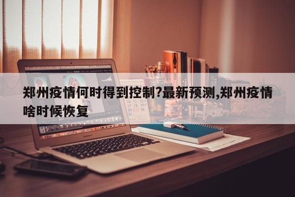 郑州疫情何时得到控制?最新预测,郑州疫情啥时候恢复