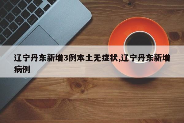 辽宁丹东新增3例本土无症状,辽宁丹东新增病例