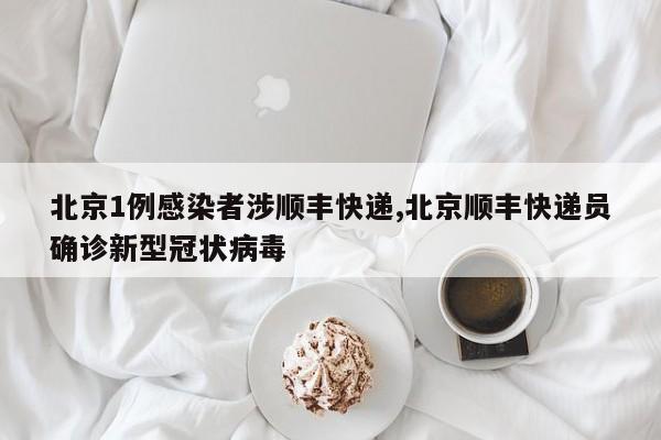 北京1例感染者涉顺丰快递,北京顺丰快递员确诊新型冠状病毒