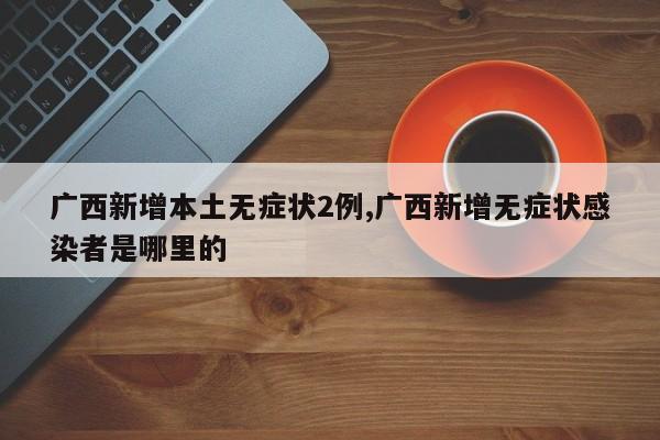广西新增本土无症状2例,广西新增无症状感染者是哪里的