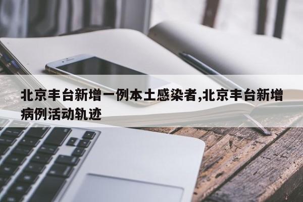 北京丰台新增一例本土感染者,北京丰台新增病例活动轨迹