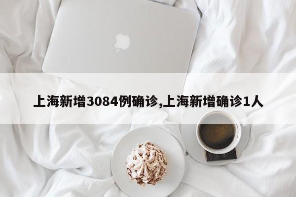 上海新增3084例确诊,上海新增确诊1人
