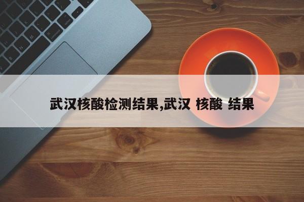 武汉核酸检测结果,武汉 核酸 结果