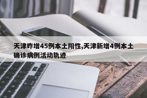 天津昨增45例本土阳性,天津新增4例本土确诊病例活动轨迹