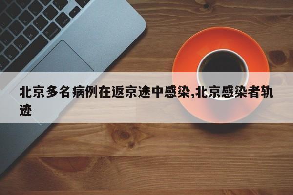 北京多名病例在返京途中感染,北京感染者轨迹