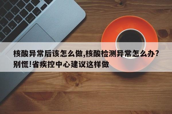 核酸异常后该怎么做,核酸检测异常怎么办?别慌!省疾控中心建议这样做