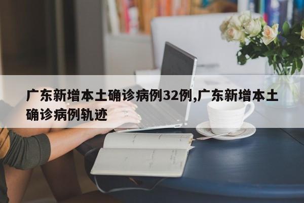 广东新增本土确诊病例32例,广东新增本土确诊病例轨迹