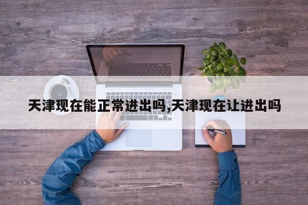 天津现在能正常进出吗,天津现在让进出吗
