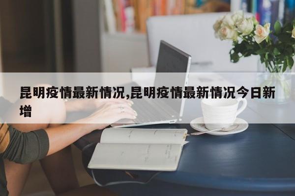 昆明疫情最新情况,昆明疫情最新情况今日新增