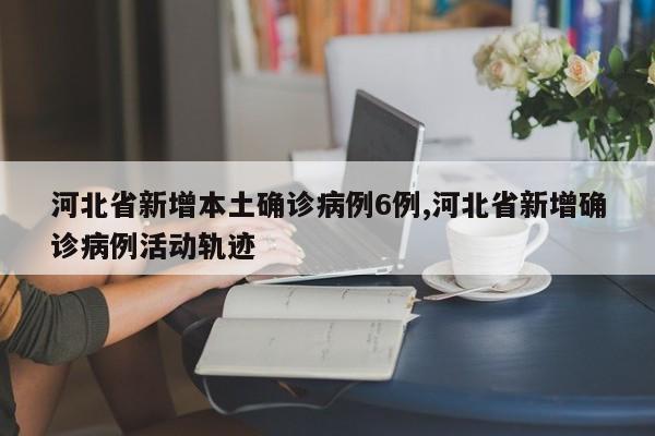 河北省新增本土确诊病例6例,河北省新增确诊病例活动轨迹