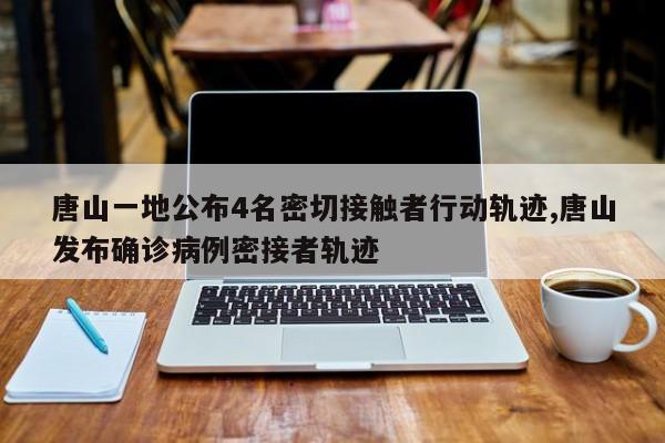 唐山一地公布4名密切接触者行动轨迹,唐山发布确诊病例密接者轨迹