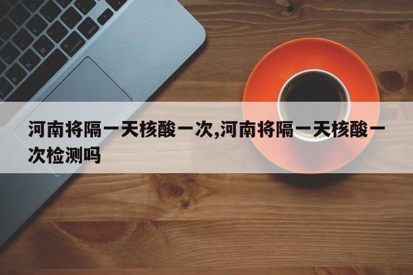 河南将隔一天核酸一次,河南将隔一天核酸一次检测吗