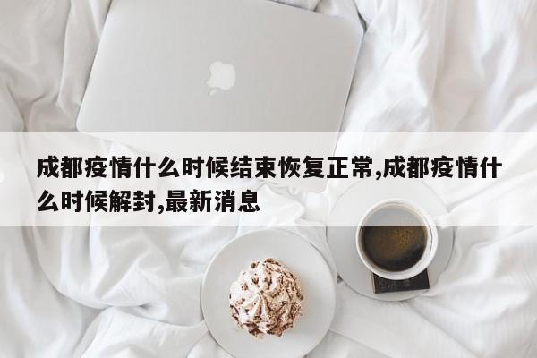 成都疫情什么时候结束恢复正常,成都疫情什么时候解封,最新消息