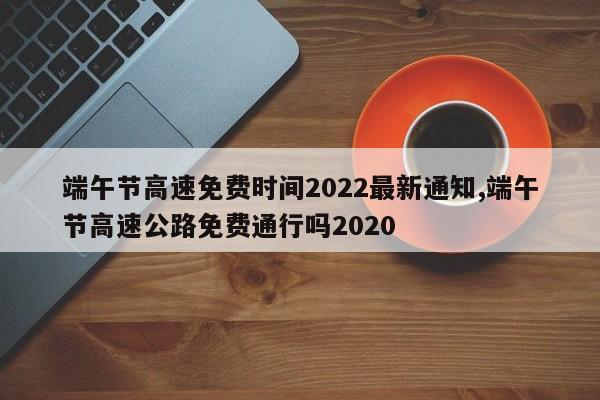 端午节高速免费时间2022最新通知,端午节高速公路免费通行吗2020