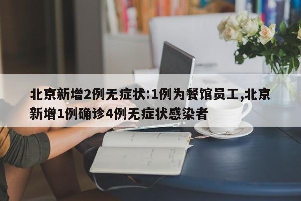 北京新增2例无症状:1例为餐馆员工,北京新增1例确诊4例无症状感染者