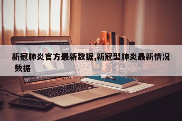 新冠肺炎官方最新数据,新冠型肺炎最新情况 数据