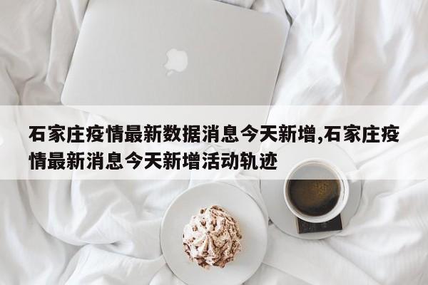 石家庄疫情最新数据消息今天新增,石家庄疫情最新消息今天新增活动轨迹