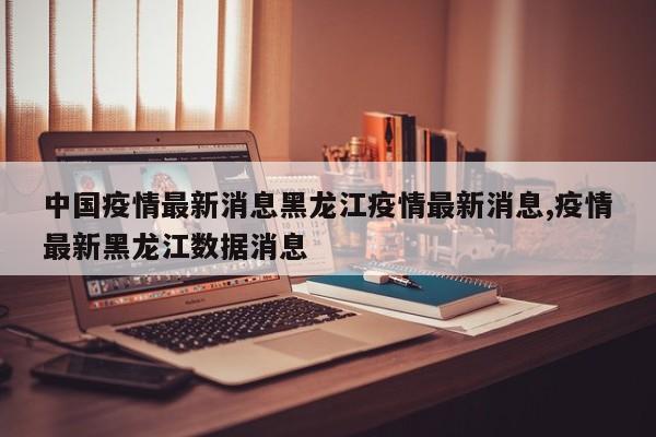 中国疫情最新消息黑龙江疫情最新消息,疫情最新黑龙江数据消息