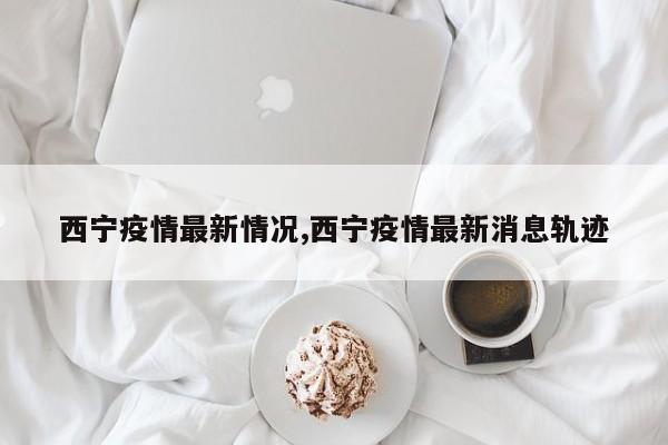 西宁疫情最新情况,西宁疫情最新消息轨迹